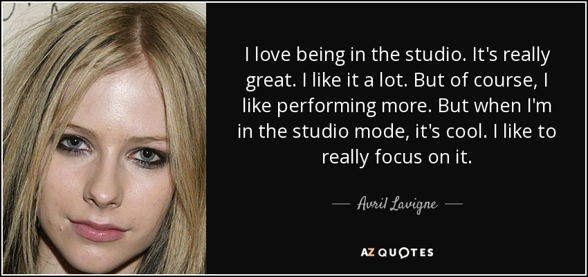 I love being in the studio. It's really great. I like it a lot. But of course, I like performing more. But when I'm in the studio mode, it's cool. I like to really focus on it. - Avril Lavigne