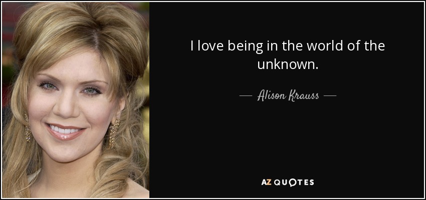 I love being in the world of the unknown. - Alison Krauss