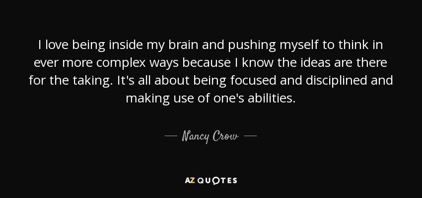 I love being inside my brain and pushing myself to think in ever more complex ways because I know the ideas are there for the taking. It's all about being focused and disciplined and making use of one's abilities. - Nancy Crow