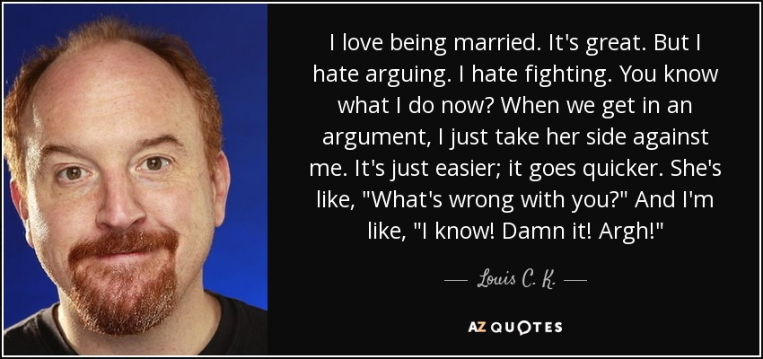 I love being married. It's great. But I hate arguing. I hate fighting. You know what I do now? When we get in an argument, I just take her side against me. It's just easier; it goes quicker. She's like, 