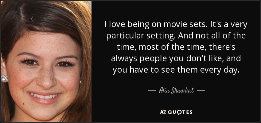 I love being on movie sets. It's a very particular setting. And not all of the time, most of the time, there's always people you don't like, and you have to see them every day. - Alia Shawkat
