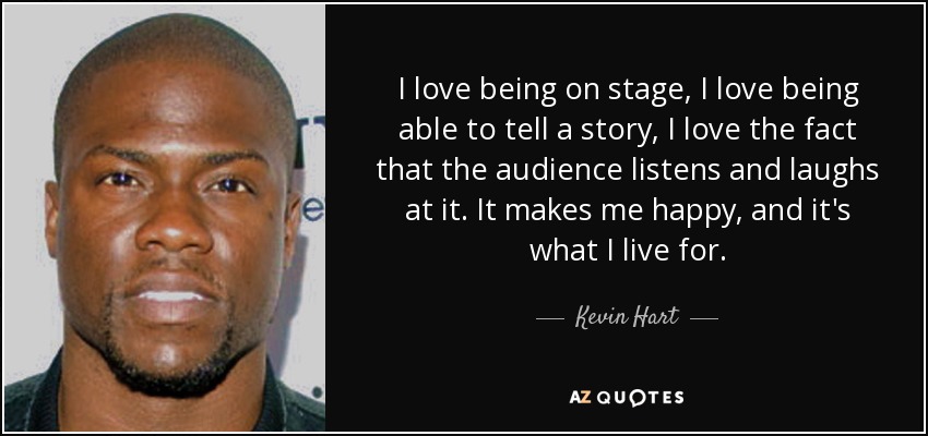 I love being on stage, I love being able to tell a story, I love the fact that the audience listens and laughs at it. It makes me happy, and it's what I live for. - Kevin Hart