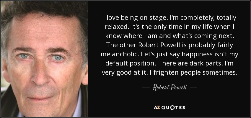 I love being on stage. I'm completely, totally relaxed. It's the only time in my life when I know where I am and what's coming next. The other Robert Powell is probably fairly melancholic. Let's just say happiness isn't my default position. There are dark parts. I'm very good at it. I frighten people sometimes. - Robert Powell