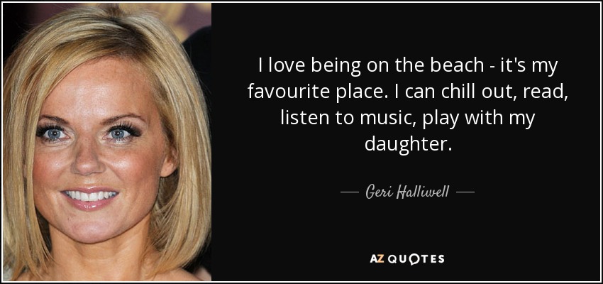 I love being on the beach - it's my favourite place. I can chill out, read, listen to music, play with my daughter. - Geri Halliwell