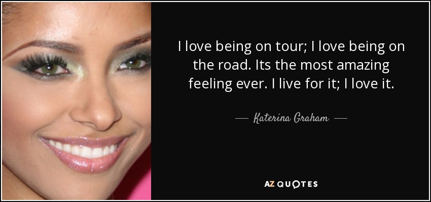 I love being on tour; I love being on the road. Its the most amazing feeling ever. I live for it; I love it. - Katerina Graham