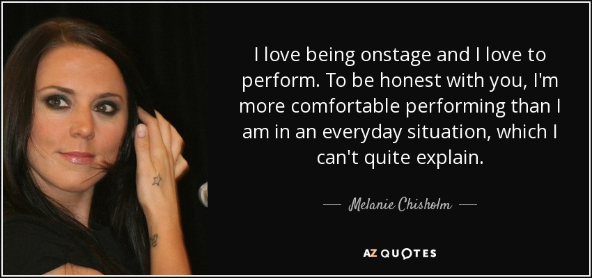 I love being onstage and I love to perform. To be honest with you, I'm more comfortable performing than I am in an everyday situation, which I can't quite explain. - Melanie Chisholm
