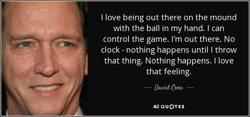 I love being out there on the mound with the ball in my hand. I can control the game. I'm out there. No clock - nothing happens until I throw that thing. Nothing happens. I love that feeling. - David Cone