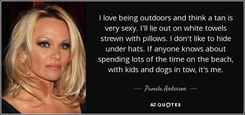 I love being outdoors and think a tan is very sexy. I'll lie out on white towels strewn with pillows. I don't like to hide under hats. If anyone knows about spending lots of the time on the beach, with kids and dogs in tow, it's me. - Pamela Anderson