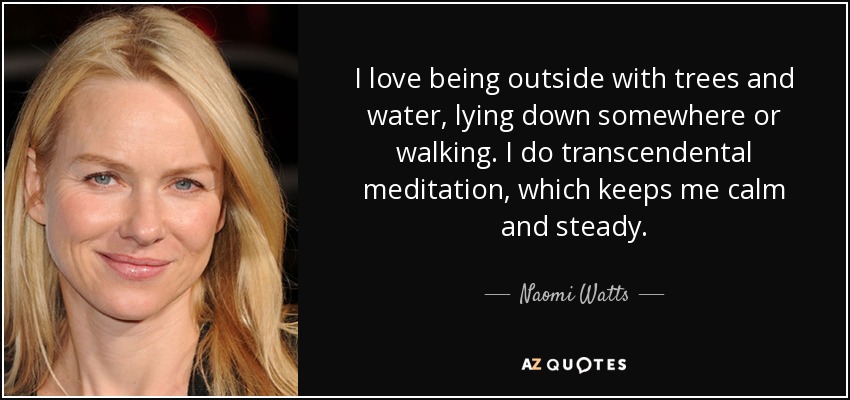 I love being outside with trees and water, lying down somewhere or walking. I do transcendental meditation, which keeps me calm and steady. - Naomi Watts