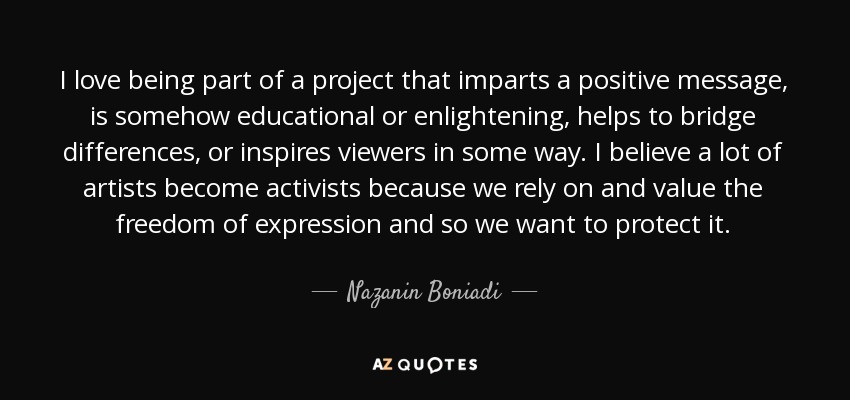 I love being part of a project that imparts a positive message, is somehow educational or enlightening, helps to bridge differences, or inspires viewers in some way. I believe a lot of artists become activists because we rely on and value the freedom of expression and so we want to protect it. - Nazanin Boniadi