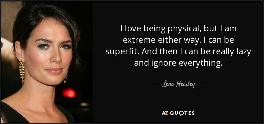 I love being physical, but I am extreme either way. I can be superfit. And then I can be really lazy and ignore everything. - Lena Headey
