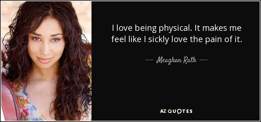 I love being physical. It makes me feel like I sickly love the pain of it. - Meaghan Rath