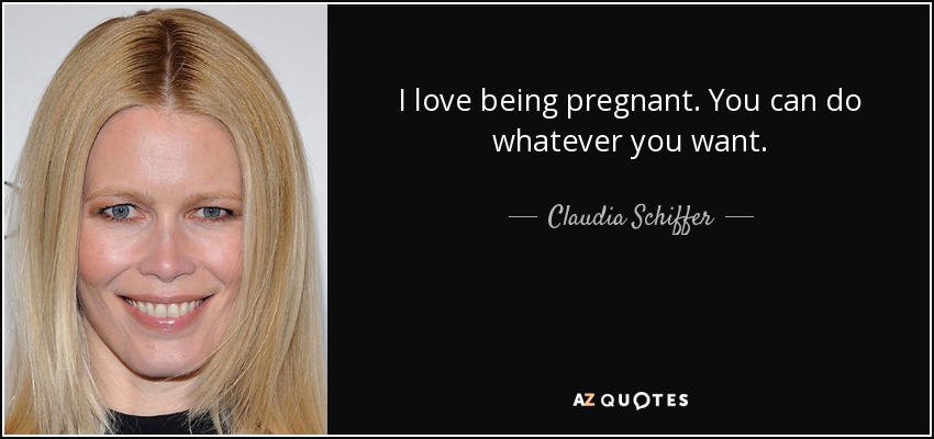I love being pregnant. You can do whatever you want. - Claudia Schiffer