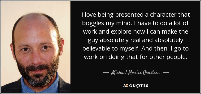 I love being presented a character that boggles my mind. I have to do a lot of work and explore how I can make the guy absolutely real and absolutely believable to myself. And then, I go to work on doing that for other people. - Michael Marisi Ornstein