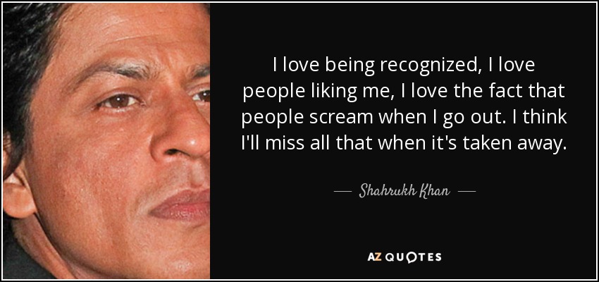 I love being recognized, I love people liking me, I love the fact that people scream when I go out. I think I'll miss all that when it's taken away. - Shahrukh Khan