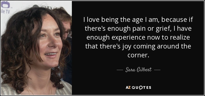 I love being the age I am, because if there's enough pain or grief, I have enough experience now to realize that there's joy coming around the corner. - Sara Gilbert