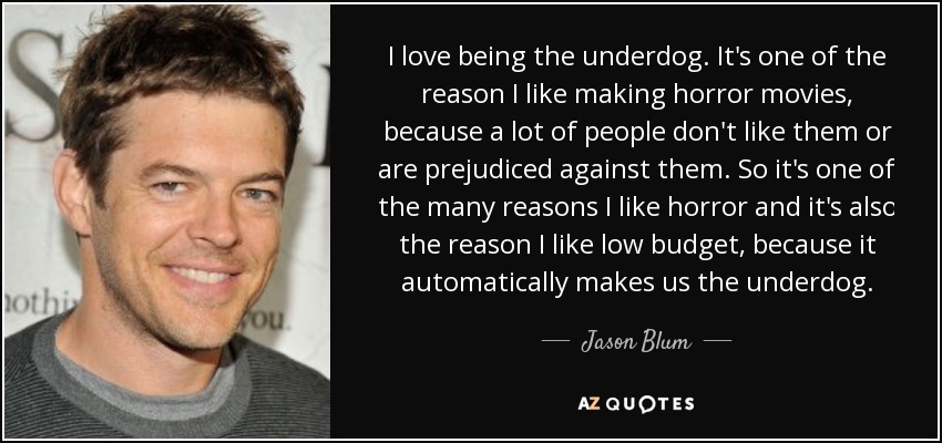 I love being the underdog. It's one of the reason I like making horror movies, because a lot of people don't like them or are prejudiced against them. So it's one of the many reasons I like horror and it's also the reason I like low budget, because it automatically makes us the underdog. - Jason Blum