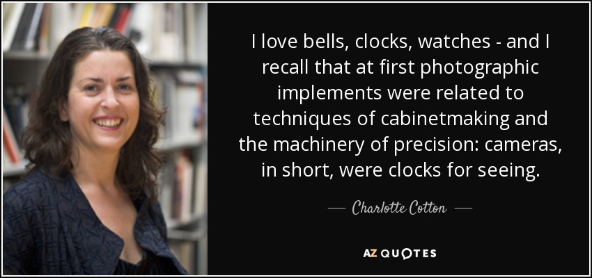 I love bells, clocks, watches - and I recall that at first photographic implements were related to techniques of cabinetmaking and the machinery of precision: cameras, in short, were clocks for seeing. - Charlotte Cotton