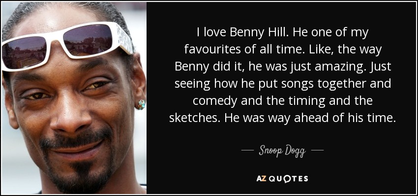 I love Benny Hill. He one of my favourites of all time. Like, the way Benny did it, he was just amazing. Just seeing how he put songs together and comedy and the timing and the sketches. He was way ahead of his time. - Snoop Dogg