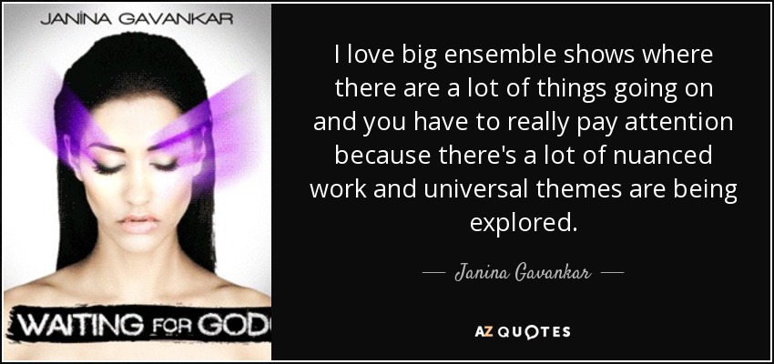 I love big ensemble shows where there are a lot of things going on and you have to really pay attention because there's a lot of nuanced work and universal themes are being explored. - Janina Gavankar