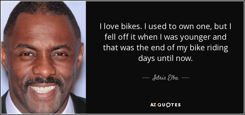 I love bikes. I used to own one, but I fell off it when I was younger and that was the end of my bike riding days until now. - Idris Elba