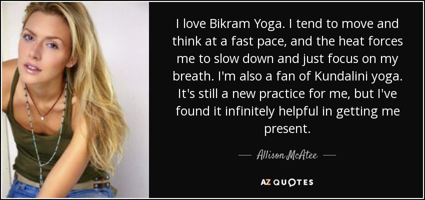 I love Bikram Yoga. I tend to move and think at a fast pace, and the heat forces me to slow down and just focus on my breath. I'm also a fan of Kundalini yoga. It's still a new practice for me, but I've found it infinitely helpful in getting me present. - Allison McAtee
