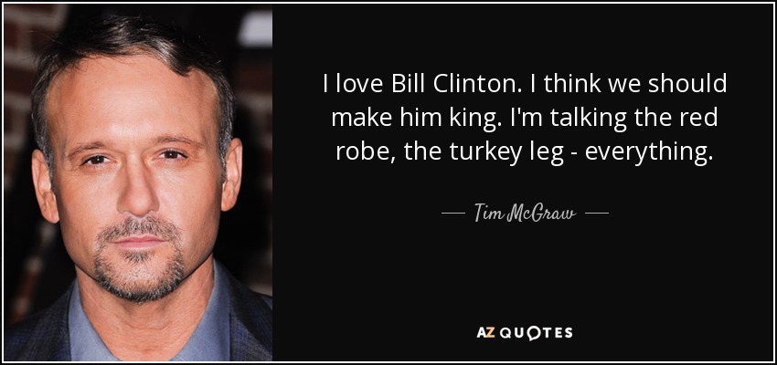 I love Bill Clinton. I think we should make him king. I'm talking the red robe, the turkey leg - everything. - Tim McGraw
