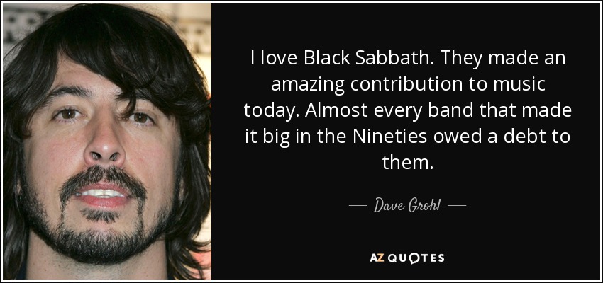 I love Black Sabbath. They made an amazing contribution to music today. Almost every band that made it big in the Nineties owed a debt to them. - Dave Grohl