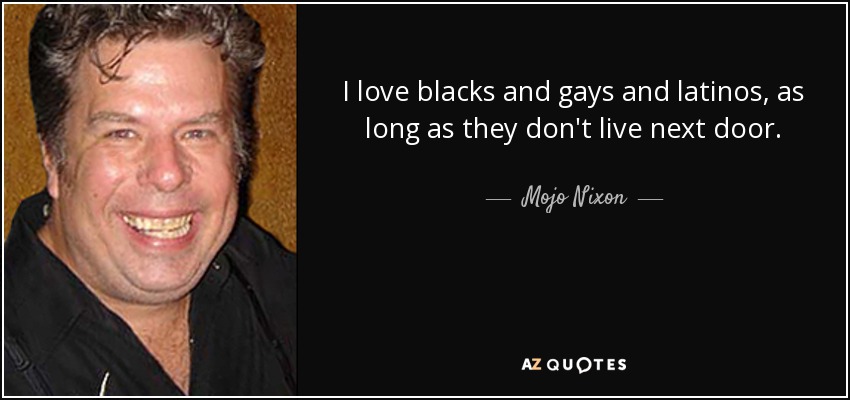 I love blacks and gays and latinos, as long as they don't live next door. - Mojo Nixon