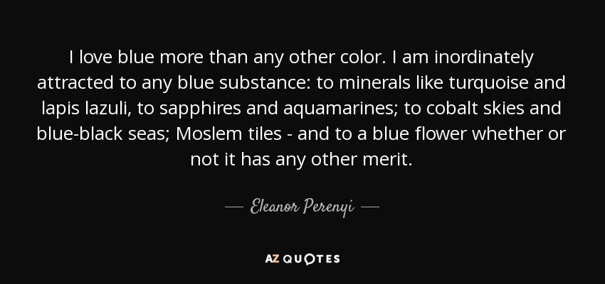 I love blue more than any other color. I am inordinately attracted to any blue substance: to minerals like turquoise and lapis lazuli, to sapphires and aquamarines; to cobalt skies and blue-black seas; Moslem tiles - and to a blue flower whether or not it has any other merit. - Eleanor Perenyi