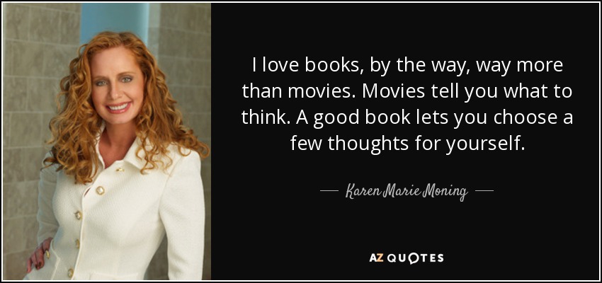 I love books, by the way, way more than movies. Movies tell you what to think. A good book lets you choose a few thoughts for yourself. - Karen Marie Moning