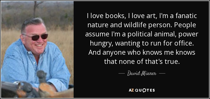 I love books, I love art, I'm a fanatic nature and wildlife person. People assume I'm a political animal, power hungry, wanting to run for office. And anyone who knows me knows that none of that's true. - David Mixner