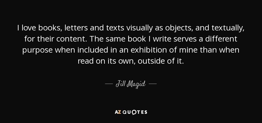 I love books, letters and texts visually as objects, and textually, for their content. The same book I write serves a different purpose when included in an exhibition of mine than when read on its own, outside of it. - Jill Magid