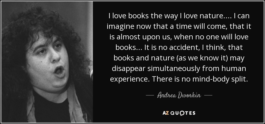 I love books the way I love nature. ... I can imagine now that a time will come, that it is almost upon us, when no one will love books ... It is no accident, I think, that books and nature (as we know it) may disappear simultaneously from human experience. There is no mind-body split. - Andrea Dworkin