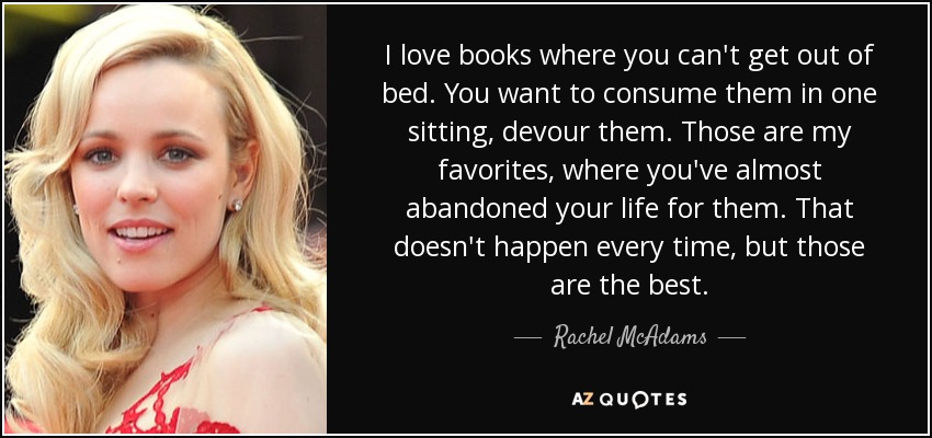 I love books where you can't get out of bed. You want to consume them in one sitting, devour them. Those are my favorites, where you've almost abandoned your life for them. That doesn't happen every time, but those are the best. - Rachel McAdams