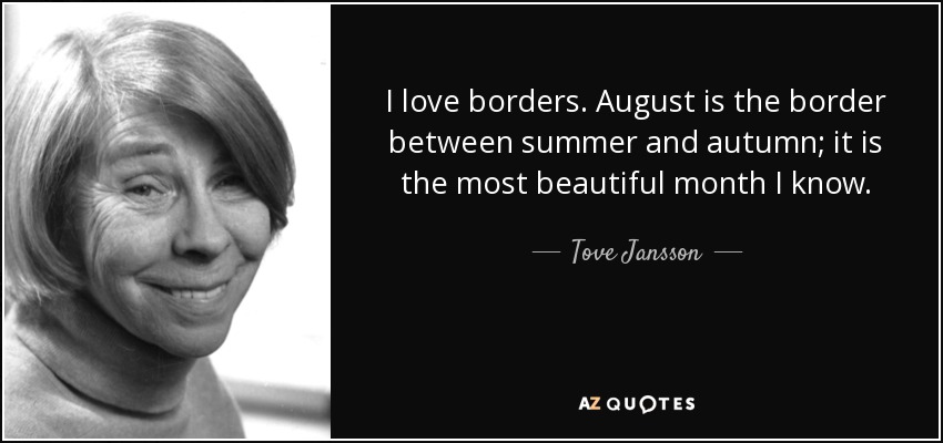 I love borders. August is the border between summer and autumn; it is the most beautiful month I know. - Tove Jansson