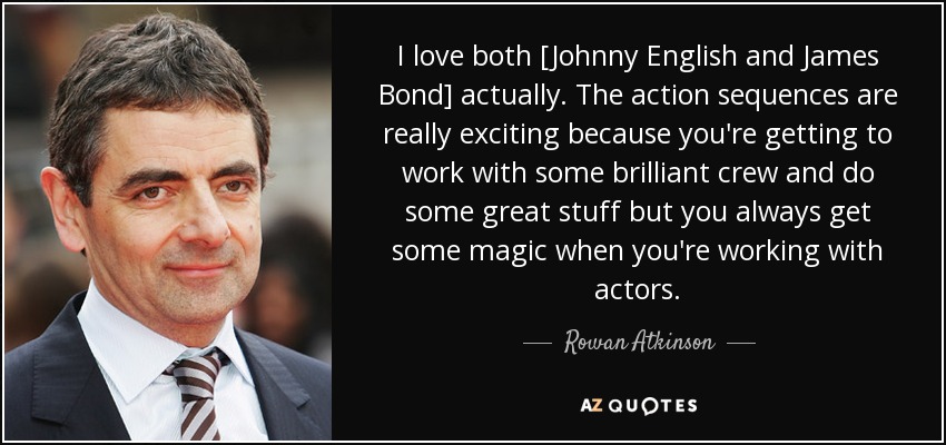 I love both [Johnny English and James Bond] actually. The action sequences are really exciting because you're getting to work with some brilliant crew and do some great stuff but you always get some magic when you're working with actors. - Rowan Atkinson