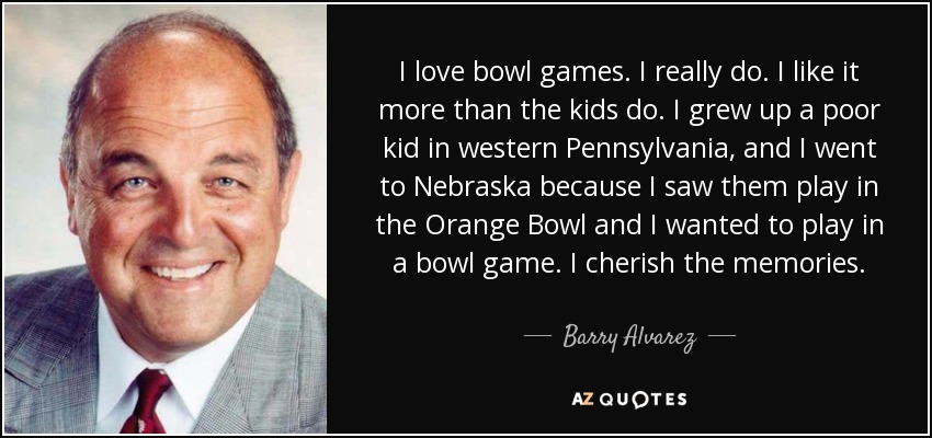I love bowl games. I really do. I like it more than the kids do. I grew up a poor kid in western Pennsylvania, and I went to Nebraska because I saw them play in the Orange Bowl and I wanted to play in a bowl game. I cherish the memories. - Barry Alvarez