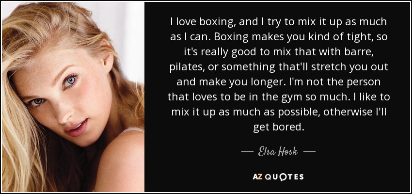 I love boxing, and I try to mix it up as much as I can. Boxing makes you kind of tight, so it's really good to mix that with barre, pilates, or something that'll stretch you out and make you longer. I'm not the person that loves to be in the gym so much. I like to mix it up as much as possible, otherwise I'll get bored. - Elsa Hosk