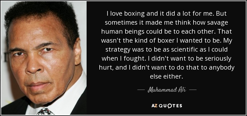 I love boxing and it did a lot for me. But sometimes it made me think how savage human beings could be to each other. That wasn't the kind of boxer I wanted to be. My strategy was to be as scientific as I could when I fought. I didn't want to be seriously hurt, and I didn't want to do that to anybody else either. - Muhammad Ali