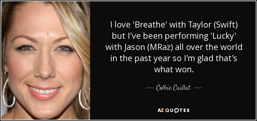 I love 'Breathe' with Taylor (Swift) but I've been performing 'Lucky' with Jason (MRaz) all over the world in the past year so I'm glad that's what won. - Colbie Caillat