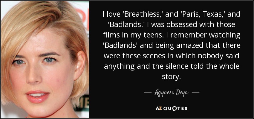 I love 'Breathless,' and 'Paris, Texas,' and 'Badlands.' I was obsessed with those films in my teens. I remember watching 'Badlands' and being amazed that there were these scenes in which nobody said anything and the silence told the whole story. - Agyness Deyn
