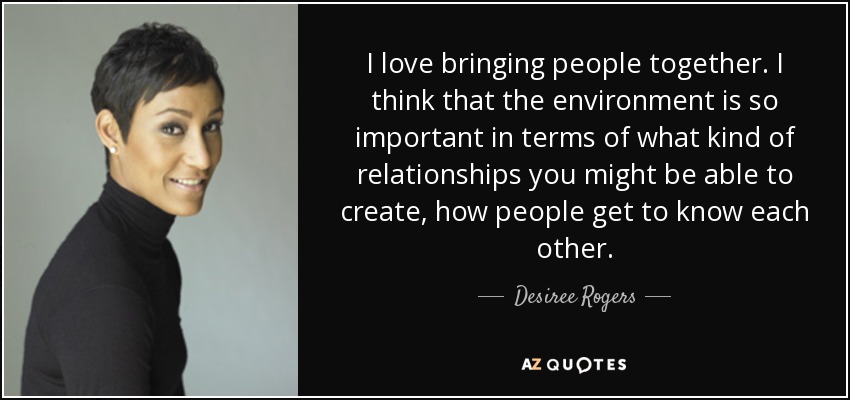 I love bringing people together. I think that the environment is so important in terms of what kind of relationships you might be able to create, how people get to know each other. - Desiree Rogers