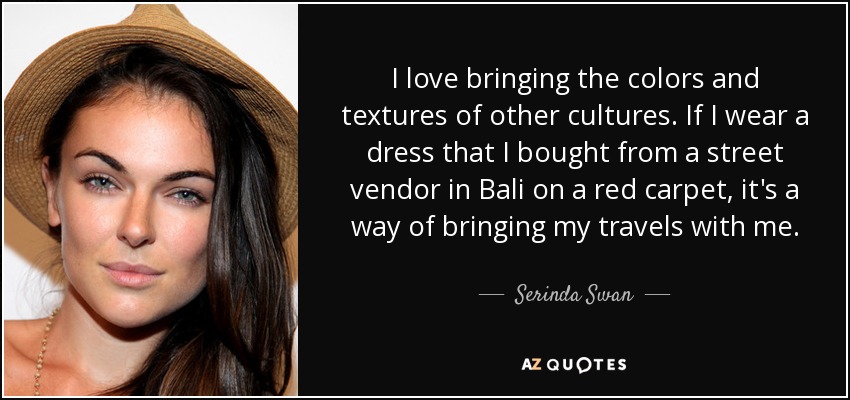 I love bringing the colors and textures of other cultures. If I wear a dress that I bought from a street vendor in Bali on a red carpet, it's a way of bringing my travels with me. - Serinda Swan