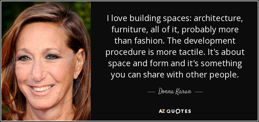 I love building spaces: architecture, furniture, all of it, probably more than fashion. The development procedure is more tactile. It's about space and form and it's something you can share with other people. - Donna Karan