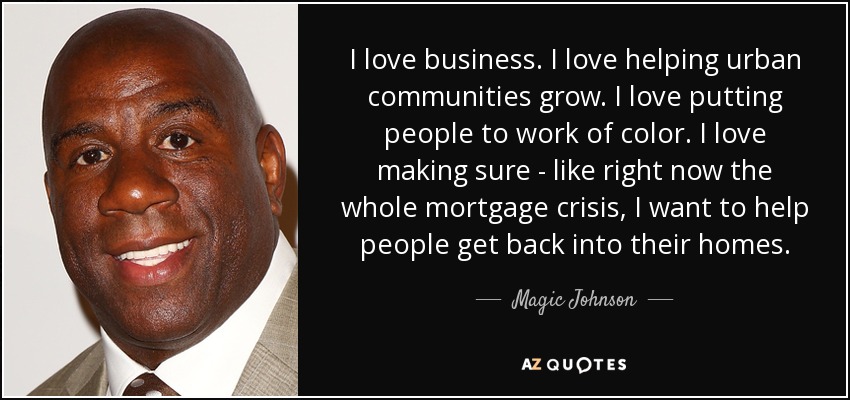 I love business. I love helping urban communities grow. I love putting people to work of color. I love making sure - like right now the whole mortgage crisis, I want to help people get back into their homes. - Magic Johnson
