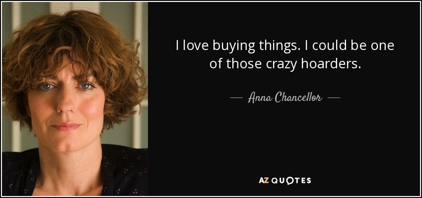 I love buying things. I could be one of those crazy hoarders. - Anna Chancellor