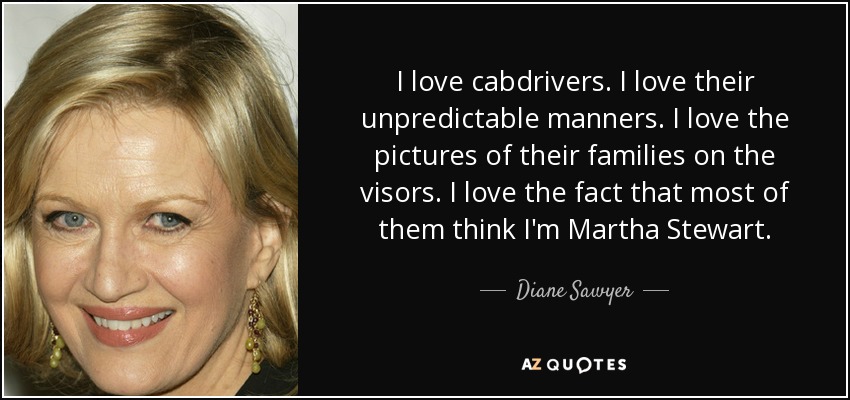 I love cabdrivers. I love their unpredictable manners. I love the pictures of their families on the visors. I love the fact that most of them think I'm Martha Stewart. - Diane Sawyer