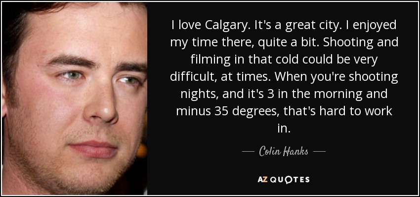 I love Calgary. It's a great city. I enjoyed my time there, quite a bit. Shooting and filming in that cold could be very difficult, at times. When you're shooting nights, and it's 3 in the morning and minus 35 degrees, that's hard to work in. - Colin Hanks