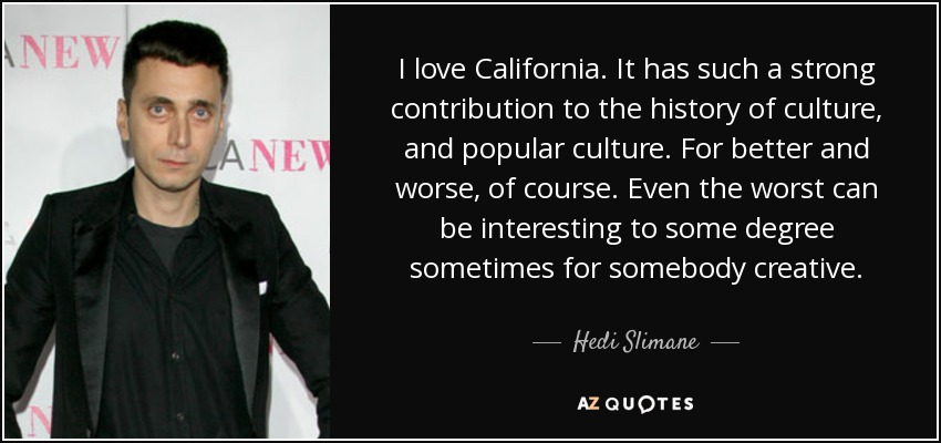 I love California. It has such a strong contribution to the history of culture, and popular culture. For better and worse, of course. Even the worst can be interesting to some degree sometimes for somebody creative. - Hedi Slimane